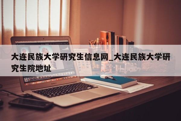 大连民族大学研究生信息网_大连民族大学研究生院地址