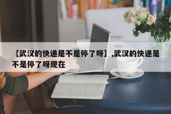 【武汉的快递是不是停了呀】,武汉的快递是不是停了呀现在