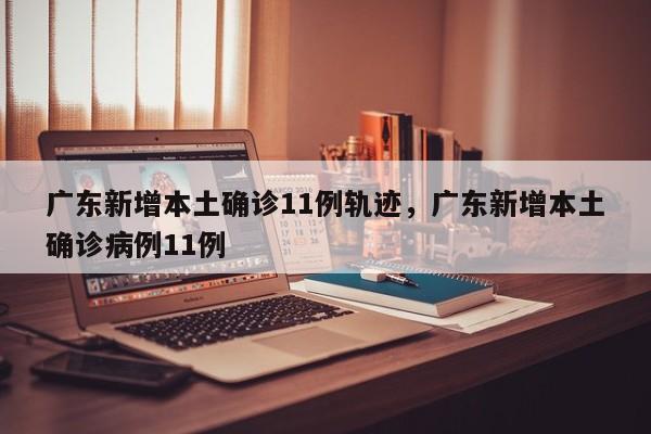 广东新增本土确诊11例轨迹，广东新增本土确诊病例11例