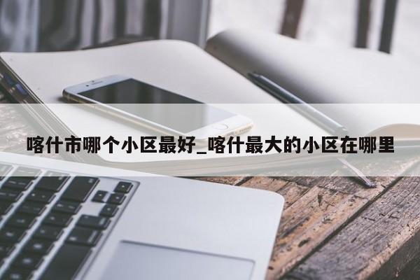 喀什市哪个小区最好_喀什最大的小区在哪里