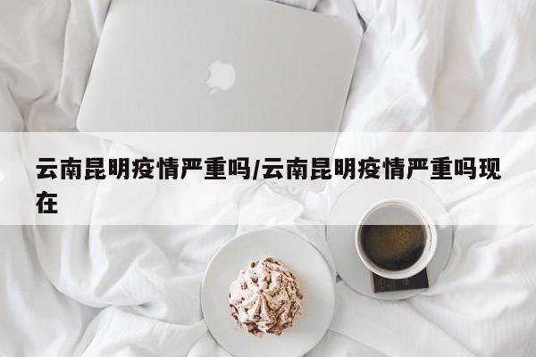 云南昆明疫情严重吗/云南昆明疫情严重吗现在