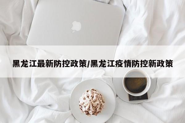 黑龙江最新防控政策/黑龙江疫情防控新政策