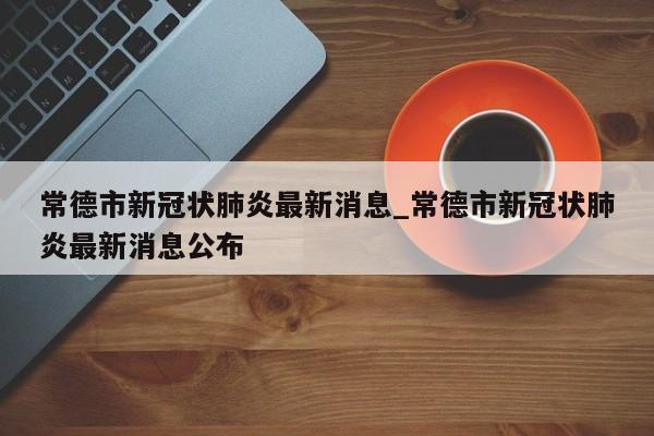 常德市新冠状肺炎最新消息_常德市新冠状肺炎最新消息公布