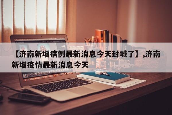 【济南新增病例最新消息今天封城了】,济南新增疫情最新消息今天