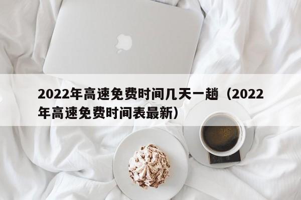 2022年高速免费时间几天一趟（2022年高速免费时间表最新）