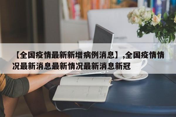 【全国疫情最新新增病例消息】,全国疫情情况最新消息最新情况最新消息新冠