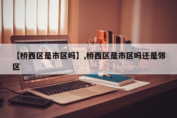 【桥西区是市区吗】,桥西区是市区吗还是郊区