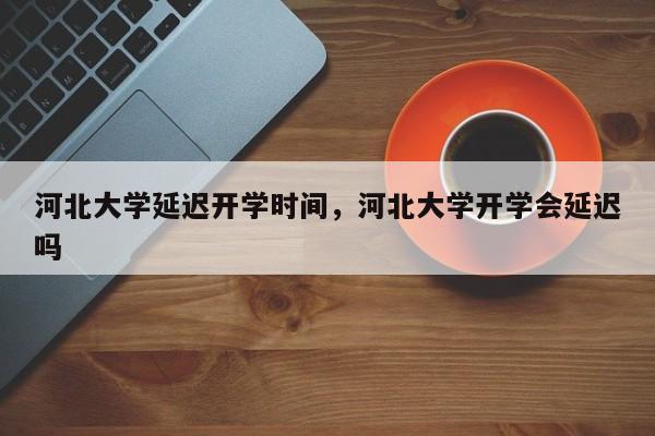 河北大学延迟开学时间，河北大学开学会延迟吗