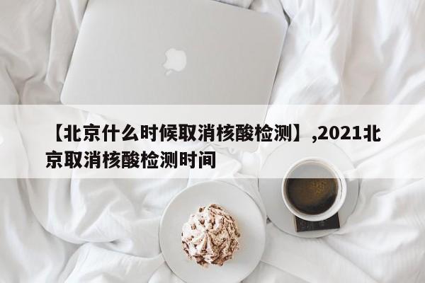 【北京什么时候取消核酸检测】,2021北京取消核酸检测时间