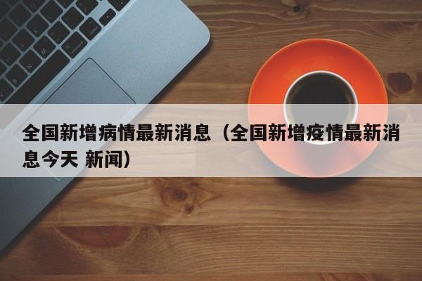 全国新增病情最新消息（全国新增疫情最新消息今天 新闻）