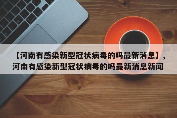 【河南有感染新型冠状病毒的吗最新消息】,河南有感染新型冠状病毒的吗最新消息新闻