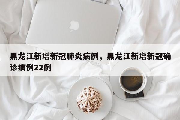 黑龙江新增新冠肺炎病例，黑龙江新增新冠确诊病例22例