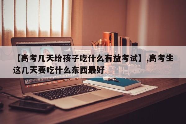 【高考几天给孩子吃什么有益考试】,高考生这几天要吃什么东西最好