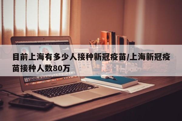 目前上海有多少人接种新冠疫苗/上海新冠疫苗接种人数80万