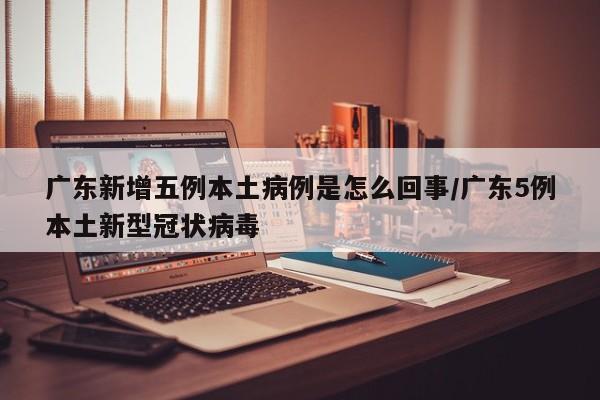 广东新增五例本土病例是怎么回事/广东5例本土新型冠状病毒