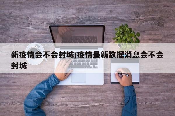 新疫情会不会封城/疫情最新数据消息会不会封城
