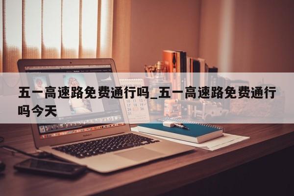 五一高速路免费通行吗_五一高速路免费通行吗今天