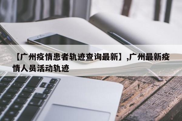 【广州疫情患者轨迹查询最新】,广州最新疫情人员活动轨迹