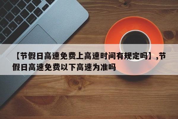 【节假日高速免费上高速时间有规定吗】,节假日高速免费以下高速为准吗