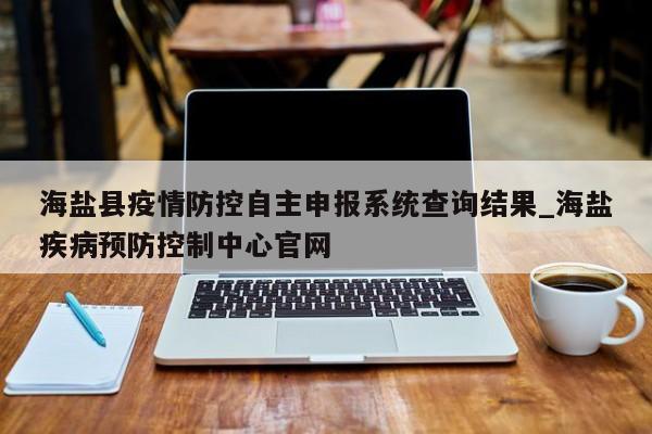 海盐县疫情防控自主申报系统查询结果_海盐疾病预防控制中心官网