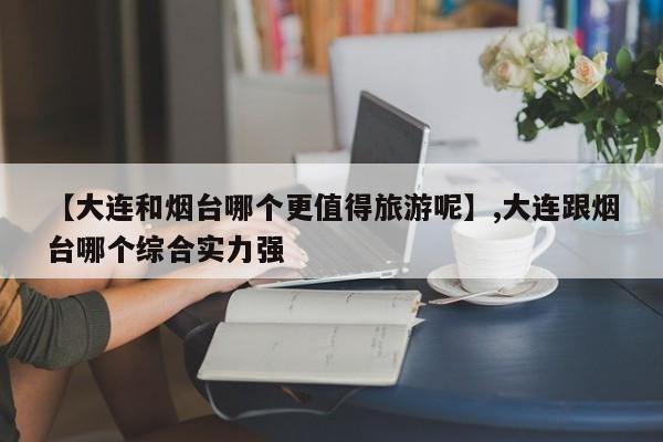 【大连和烟台哪个更值得旅游呢】,大连跟烟台哪个综合实力强
