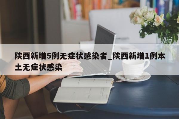 陕西新增5例无症状感染者_陕西新增1例本土无症状感染