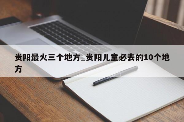 贵阳最火三个地方_贵阳儿童必去的10个地方
