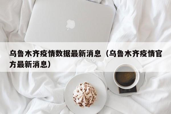 乌鲁木齐疫情数据最新消息（乌鲁木齐疫情官方最新消息）