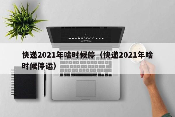 快递2021年啥时候停（快递2021年啥时候停运）