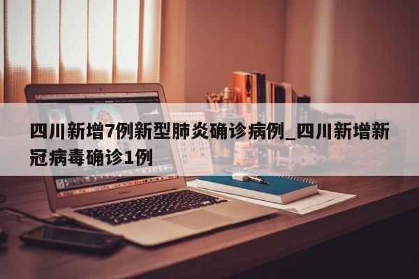 四川新增7例新型肺炎确诊病例_四川新增新冠病毒确诊1例