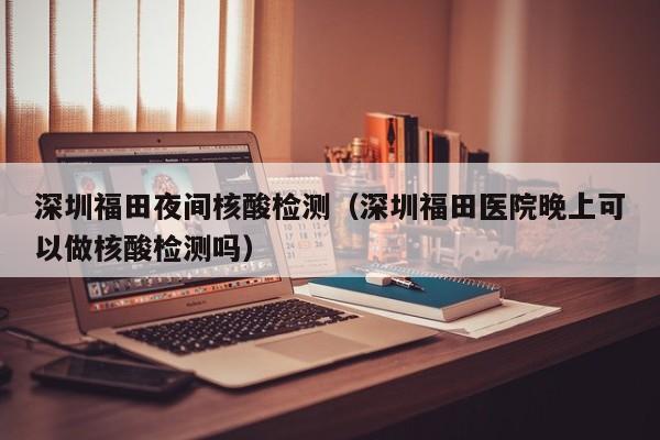 深圳福田夜间核酸检测（深圳福田医院晚上可以做核酸检测吗）