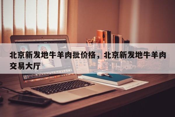 北京新发地牛羊肉批价格，北京新发地牛羊肉交易大厅