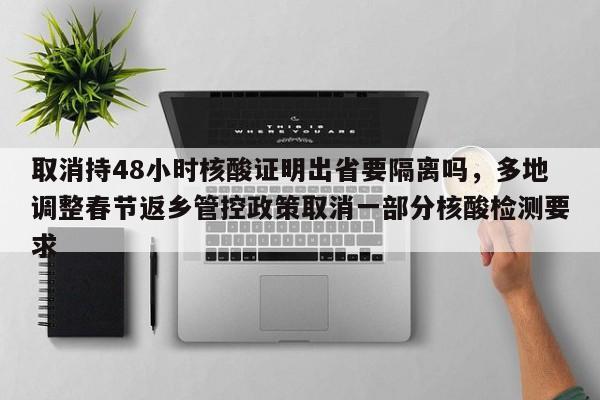 取消持48小时核酸证明出省要隔离吗，多地调整春节返乡管控政策取消一部分核酸检测要求