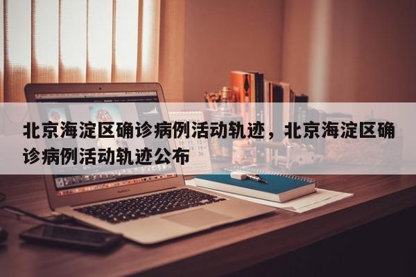 北京海淀区确诊病例活动轨迹，北京海淀区确诊病例活动轨迹公布