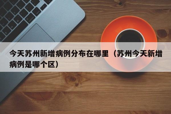 今天苏州新增病例分布在哪里（苏州今天新增病例是哪个区）