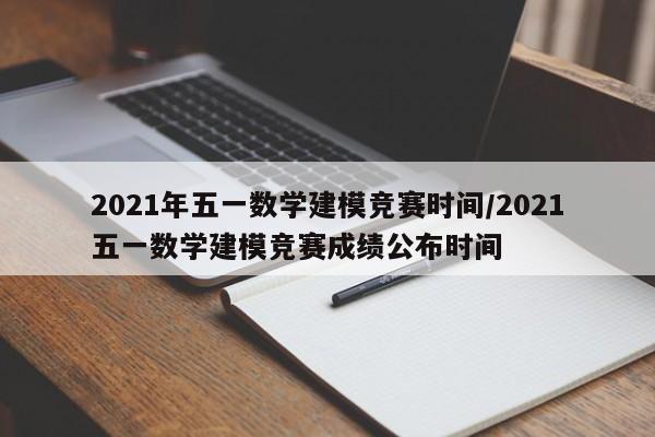 2021年五一数学建模竞赛时间/2021五一数学建模竞赛成绩公布时间