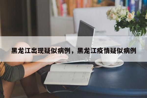 黑龙江出现疑似病例，黑龙江疫情疑似病例