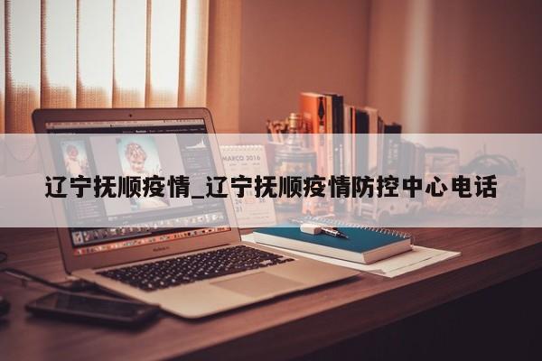 辽宁抚顺疫情_辽宁抚顺疫情防控中心电话