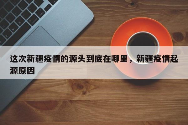 这次新疆疫情的源头到底在哪里，新疆疫情起源原因