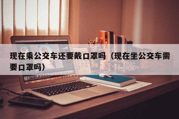现在乘公交车还要戴口罩吗（现在坐公交车需要口罩吗）