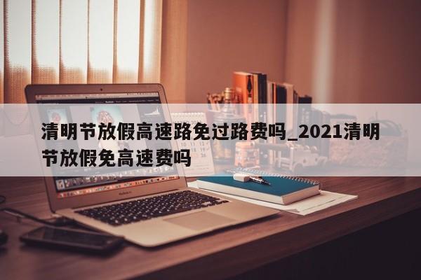 清明节放假高速路免过路费吗_2021清明节放假免高速费吗