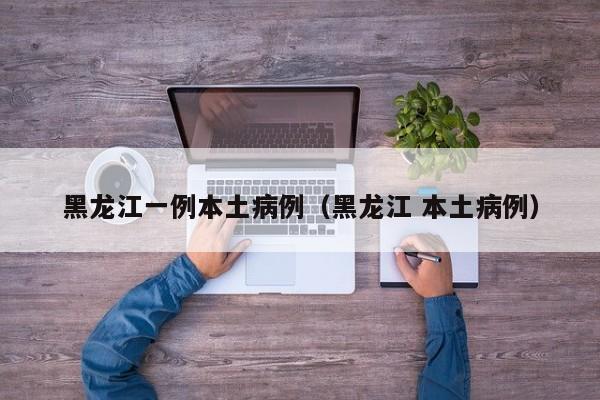 黑龙江一例本土病例（黑龙江 本土病例）