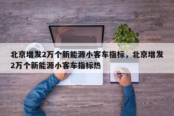 北京增发2万个新能源小客车指标，北京增发2万个新能源小客车指标热