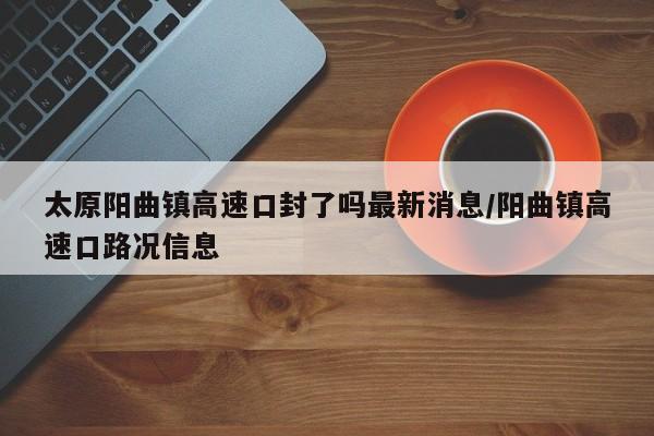 太原阳曲镇高速口封了吗最新消息/阳曲镇高速口路况信息