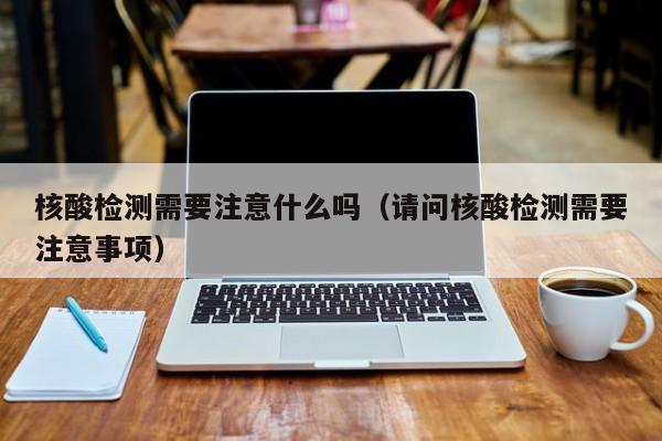 核酸检测需要注意什么吗（请问核酸检测需要注意事项）
