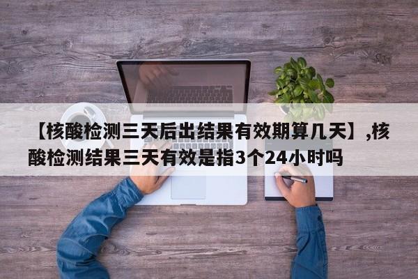 【核酸检测三天后出结果有效期算几天】,核酸检测结果三天有效是指3个24小时吗