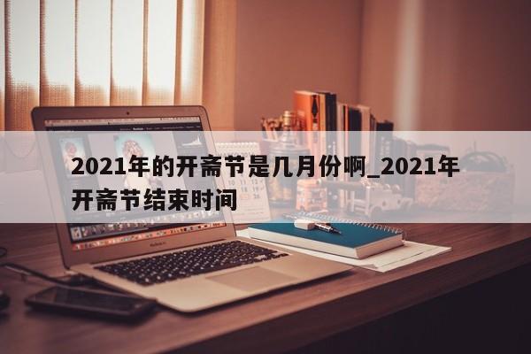 2021年的开斋节是几月份啊_2021年开斋节结束时间