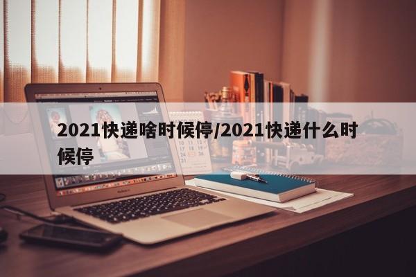 2021快递啥时候停/2021快递什么时候停
