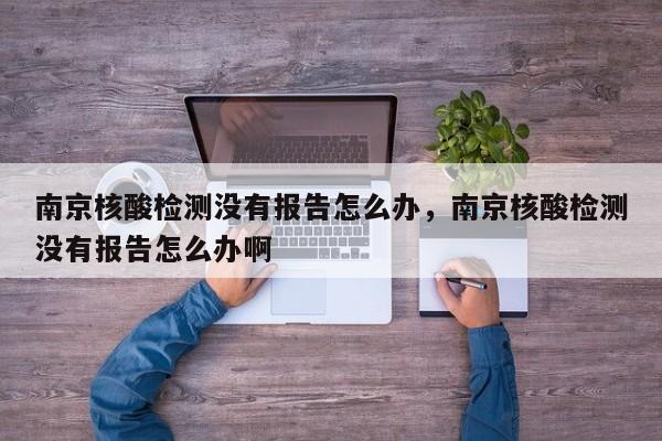 南京核酸检测没有报告怎么办，南京核酸检测没有报告怎么办啊