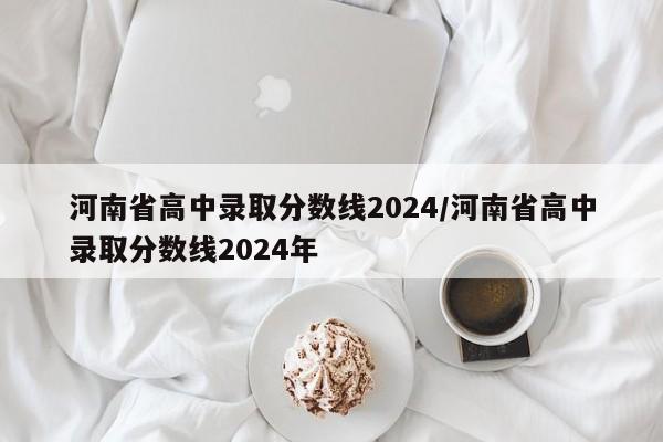 河南省高中录取分数线2024/河南省高中录取分数线2024年